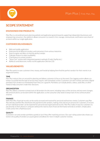 Plan Plus | Find. Plan. Pay.
Proposal for : Dr. Jaime Windeler 7
SCOPE STATEMENT
ENVISIONED END PRODUCTS:
Plan Plus is a streamlined event planning website and application geared towards supporting independent businesses and
empowering consumers. Our platform allows consumers to research, hire, manage, communicate, and finance every facet of
an event within our single application.
CUSTOMER DELIVERABLES:
•	 Web and mobile application
•	 Extensive list of different vendors and contractors from various industries
•	 Search-engine and filters to find the perfect vendor
•	 Calendar feature to select availability
•	 Chat feature to contact vendors
•	 “Store Cart” system with integrated payment methods (Credit, PayPal, etc.)
•	 Ability to send electronic invites via the application (Version 2.0)
VALUES/BENEFITS
Plan Plus wants to save customers time, money, and hassle by helping them find the perfect vendors for their events in an
organized fashion.
TIME
Plan Plus reduces the run-around for planning and allows customers to focus on the event. Our tagging system allows cus-
tomers to quickly find the type of service they require, with immediate review. Customers can skim reviews and view a digital
portfolio from vendors to immediately find if they are a good fit. Portfolios can include photos, videos, audio files, or other
media to help consumers make their decisions.
ORGANIZATION
Plan Plus allows customers to keep track of all vendors for the event, including status of the services and any event changes.
All communications can be done within the application, so the consumer only needs to keep track of one communication
channel.
FINANCE
With Plan Plus, financial records can be easily accessed and invoiced for personal and business needs. Customers pay Plan
Plus directly and Plan Plus distributes the payment to the vendors, making a fast and secure process for customers. A record
of each individual vendor can be exported for personal and organizational records. Plan Plus makes it easy for customers to
pay directly on their phone or computer without the need to share financial information directly to vendors. Simply add a
credit card or link a PayPal account.
QUALITY
Customers can view vendor portfolios quickly to see if they offer matching services. Our user-rating system also shows cus-
tomers the quality of vendors at a quick glance and allows for more in-depth customer reviews.
 
