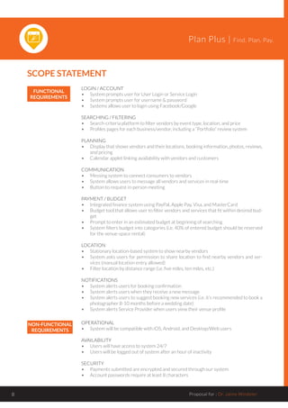 Plan Plus | Find. Plan. Pay.
Proposal for : Dr. Jaime Windeler8
FUNCTIONAL
REQUIREMENTS
LOGIN / ACCOUNT
•	 System prompts user for User Login or Service Login
•	 System prompts user for username & password
•	 Systems allows user to login using Facebook/Google
SEARCHING / FILTERING
•	 Search-criteria platform to filter vendors by event type, location, and price
•	 Profiles pages for each business/vendor, including a “Portfolio” review system
PLANNING
•	 Display that shows vendors and their locations, booking information, photos, reviews,
and pricing
•	 Calendar applet linking availability with vendors and customers
COMMUNICATION
•	 Messing system to connect consumers to vendors
•	 System allows users to message all vendors and services in real-time
•	 Button to request in-person meeting
PAYMENT / BUDGET
•	 Integrated finance system using PayPal, Apple Pay, Visa, and MasterCard
•	 Budget tool that allows user to filter vendors and services that fit within desired bud-
get
•	 Prompt to enter in an estimated budget at beginning of searching
•	 System filters budget into categories (i.e. 40% of entered budget should be reserved
for the venue-space rental)
LOCATION
•	 Stationary location-based system to show nearby vendors
•	 System asks users for permission to share location to find nearby vendors and ser-
vices (manual location entry allowed)
•	 Filter location by distance range (i.e. five miles, ten miles, etc.)
NOTIFICATIONS
•	 System alerts users for booking confirmation
•	 System alerts users when they receive a new message
•	 System alerts users to suggest booking new services (i.e. it’s recommended to book a
photographer 8-10 months before a wedding date)
•	 System alerts Service Provider when users view their venue profile
NON-FUNCTIONAL
REQUIREMENTS
OPERATIONAL
•	 System will be compatible with iOS, Android, and Desktop/Web users
AVAILABILITY
•	 Users will have access to system 24/7
•	 Users will be logged out of system after an hour of inactivity
SECURITY
•	 Payments submitted are encrypted and secured through our system
•	 Account passwords require at least 8 characters
SCOPE STATEMENT
 
