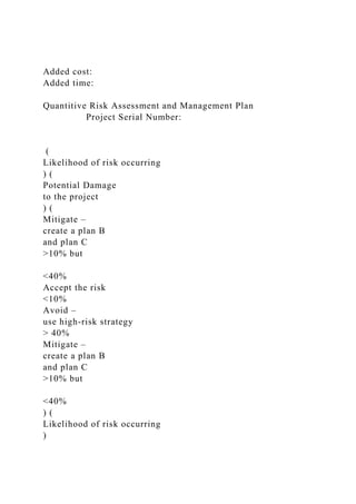 Added cost:
Added time:
Quantitive Risk Assessment and Management Plan
Project Serial Number:
(
Likelihood of risk occurring
) (
Potential Damage
to the project
) (
Mitigate –
create a plan B
and plan C
>10% but
<40%
Accept the risk
<10%
Avoid –
use high-risk strategy
> 40%
Mitigate –
create a plan B
and plan C
>10% but
<40%
) (
Likelihood of risk occurring
)
 