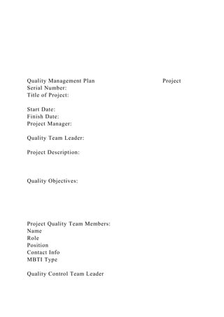 Quality Management Plan Project
Serial Number:
Title of Project:
Start Date:
Finish Date:
Project Manager:
Quality Team Leader:
Project Description:
Quality Objectives:
Project Quality Team Members:
Name
Role
Position
Contact Info
MBTI Type
Quality Control Team Leader
 