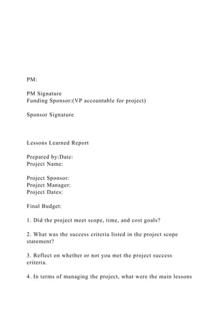 PM:
PM Signature
Funding Sponsor:(VP accountable for project)
Sponsor Signature
Lessons Learned Report
Prepared by:Date:
Project Name:
Project Sponsor:
Project Manager:
Project Dates:
Final Budget:
1. Did the project meet scope, time, and cost goals?
2. What was the success criteria listed in the project scope
statement?
3. Reflect on whether or not you met the project success
criteria.
4. In terms of managing the project, what were the main lessons
 