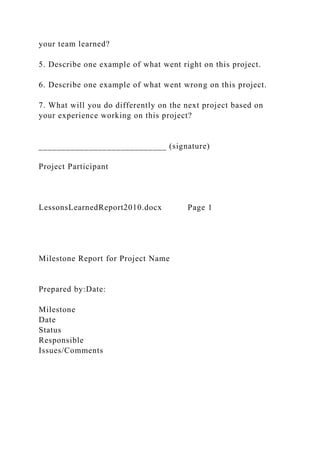 your team learned?
5. Describe one example of what went right on this project.
6. Describe one example of what went wrong on this project.
7. What will you do differently on the next project based on
your experience working on this project?
____________________________ (signature)
Project Participant
LessonsLearnedReport2010.docx Page 1
Milestone Report for Project Name
Prepared by:Date:
Milestone
Date
Status
Responsible
Issues/Comments
 
