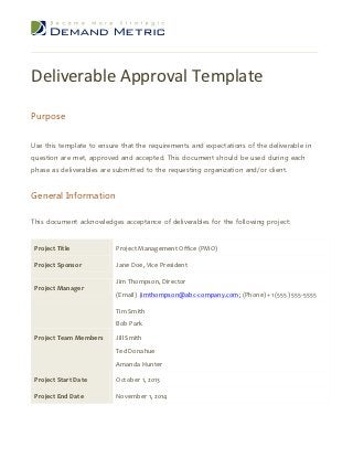 Deliverable Approval Template

Purpose


Use this template to ensure that the requirements and expectations of the deliverable in
question are met, approved and accepted. This document should be used during each
phase as deliverables are submitted to the requesting organization and/or client.


General Information

This document acknowledges acceptance of deliverables for the following project:


 Project Title            Project Management Office (PMO)

 Project Sponsor          Jane Doe, Vice President

                          Jim Thompson, Director
 Project Manager
                          (Email) jimthompson@abc-company.com; (Phone) +1 (555) 555-5555

                          Tim Smith
                          Bob Park
 Project Team Members     Jill Smith
                          Ted Donahue
                          Amanda Hunter

 Project Start Date       October 1, 2013

 Project End Date         November 1, 2014
 