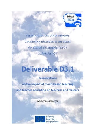 The School on the Cloud network:
Connecting education to the Cloud
for digital citizenship (SoC)
LLP/KA3 ICT
Deliverable D3.1
Presentations
on the impact of Cloud-based teaching
and teacher education on teachers and trainers
workgroup iTeacher
 