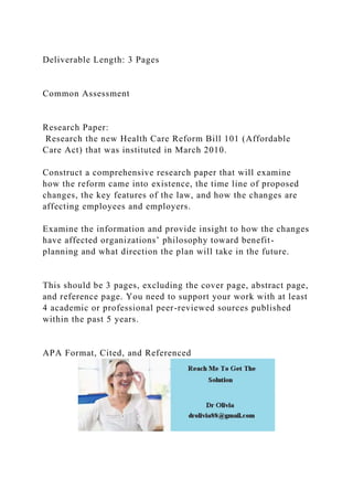 Deliverable Length: 3 Pages
Common Assessment
Research Paper:
Research the new Health Care Reform Bill 101 (Affordable
Care Act) that was instituted in March 2010.
Construct a comprehensive research paper that will examine
how the reform came into existence, the time line of proposed
changes, the key features of the law, and how the changes are
affecting employees and employers.
Examine the information and provide insight to how the changes
have affected organizations’ philosophy toward benefit-
planning and what direction the plan will take in the future.
This should be 3 pages, excluding the cover page, abstract page,
and reference page. You need to support your work with at least
4 academic or professional peer-reviewed sources published
within the past 5 years.
APA Format, Cited, and Referenced
 