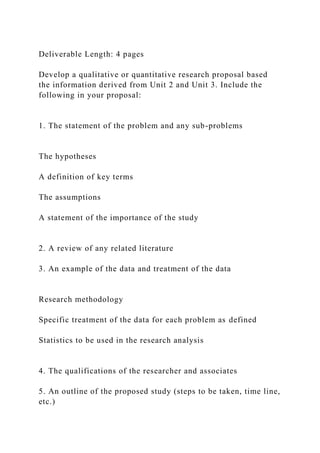 Deliverable Length: 4 pages
Develop a qualitative or quantitative research proposal based
the information derived from Unit 2 and Unit 3. Include the
following in your proposal:
1. The statement of the problem and any sub-problems
The hypotheses
A definition of key terms
The assumptions
A statement of the importance of the study
2. A review of any related literature
3. An example of the data and treatment of the data
Research methodology
Specific treatment of the data for each problem as defined
Statistics to be used in the research analysis
4. The qualifications of the researcher and associates
5. An outline of the proposed study (steps to be taken, time line,
etc.)
 