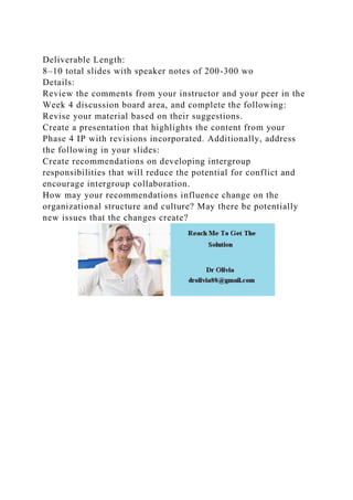 Deliverable Length:
8–10 total slides with speaker notes of 200-300 wo
Details:
Review the comments from your instructor and your peer in the
Week 4 discussion board area, and complete the following:
Revise your material based on their suggestions.
Create a presentation that highlights the content from your
Phase 4 IP with revisions incorporated. Additionally, address
the following in your slides:
Create recommendations on developing intergroup
responsibilities that will reduce the potential for conflict and
encourage intergroup collaboration.
How may your recommendations influence change on the
organizational structure and culture? May there be potentially
new issues that the changes create?
 