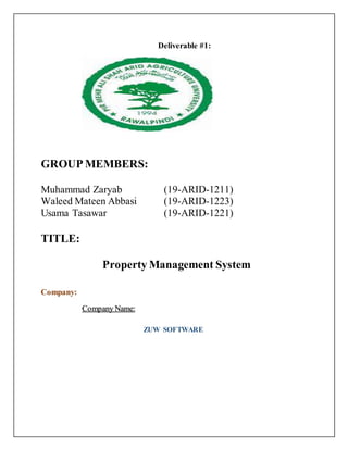 Deliverable #1:
GROUP MEMBERS:
Muhammad Zaryab (19-ARID-1211)
Waleed Mateen Abbasi (19-ARID-1223)
Usama Tasawar (19-ARID-1221)
TITLE:
Property Management System
Company:
Company Name:
ZUW SOFTWARE
 