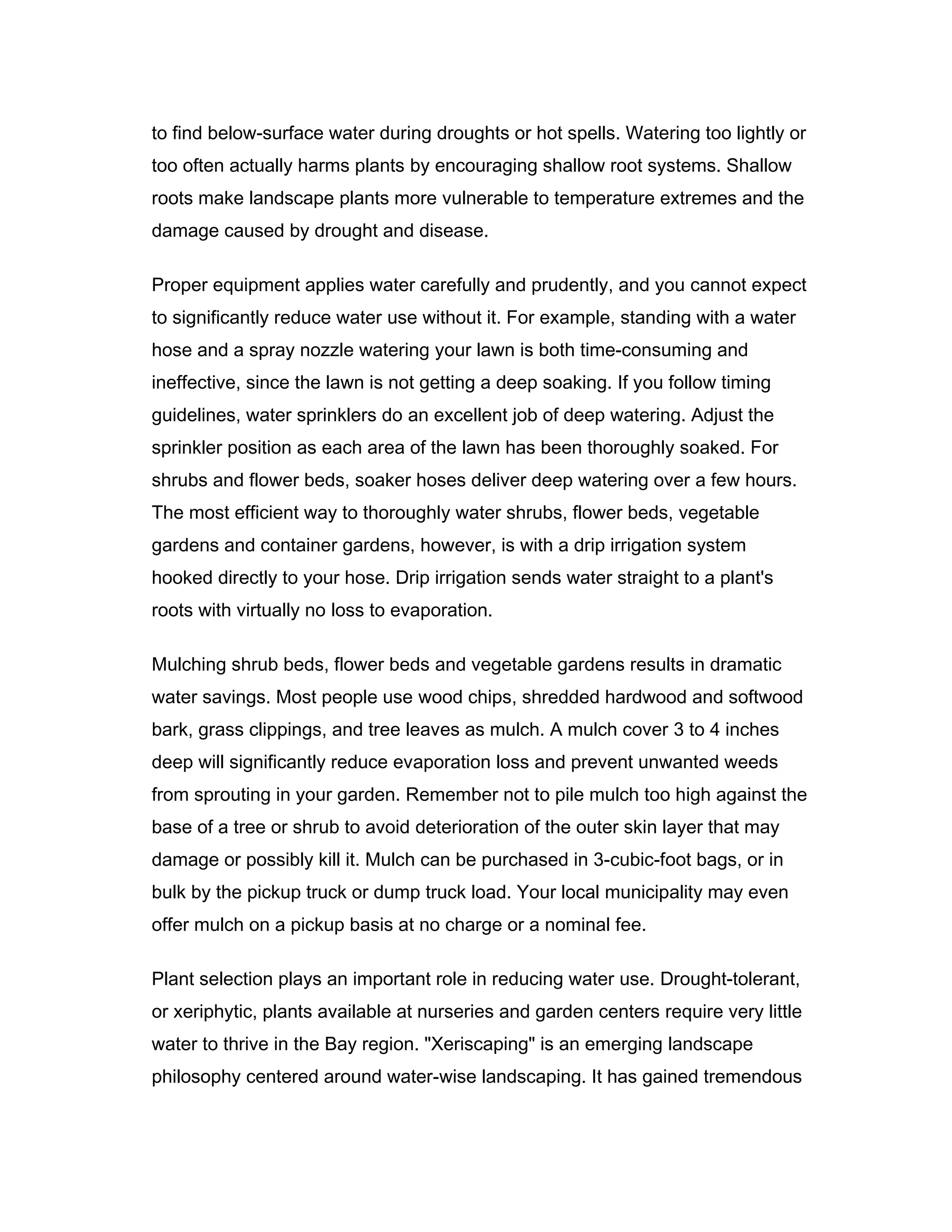 to find below-surface water during droughts or hot spells. Watering too lightly or
too often actually harms plants by encouraging shallow root systems. Shallow
roots make landscape plants more vulnerable to temperature extremes and the
damage caused by drought and disease.

Proper equipment applies water carefully and prudently, and you cannot expect
to significantly reduce water use without it. For example, standing with a water
hose and a spray nozzle watering your lawn is both time-consuming and
ineffective, since the lawn is not getting a deep soaking. If you follow timing
guidelines, water sprinklers do an excellent job of deep watering. Adjust the
sprinkler position as each area of the lawn has been thoroughly soaked. For
shrubs and flower beds, soaker hoses deliver deep watering over a few hours.
The most efficient way to thoroughly water shrubs, flower beds, vegetable
gardens and container gardens, however, is with a drip irrigation system
hooked directly to your hose. Drip irrigation sends water straight to a plant's
roots with virtually no loss to evaporation.

Mulching shrub beds, flower beds and vegetable gardens results in dramatic
water savings. Most people use wood chips, shredded hardwood and softwood
bark, grass clippings, and tree leaves as mulch. A mulch cover 3 to 4 inches
deep will significantly reduce evaporation loss and prevent unwanted weeds
from sprouting in your garden. Remember not to pile mulch too high against the
base of a tree or shrub to avoid deterioration of the outer skin layer that may
damage or possibly kill it. Mulch can be purchased in 3-cubic-foot bags, or in
bulk by the pickup truck or dump truck load. Your local municipality may even
offer mulch on a pickup basis at no charge or a nominal fee.

Plant selection plays an important role in reducing water use. Drought-tolerant,
or xeriphytic, plants available at nurseries and garden centers require very little
water to thrive in the Bay region. "Xeriscaping" is an emerging landscape
philosophy centered around water-wise landscaping. It has gained tremendous
 