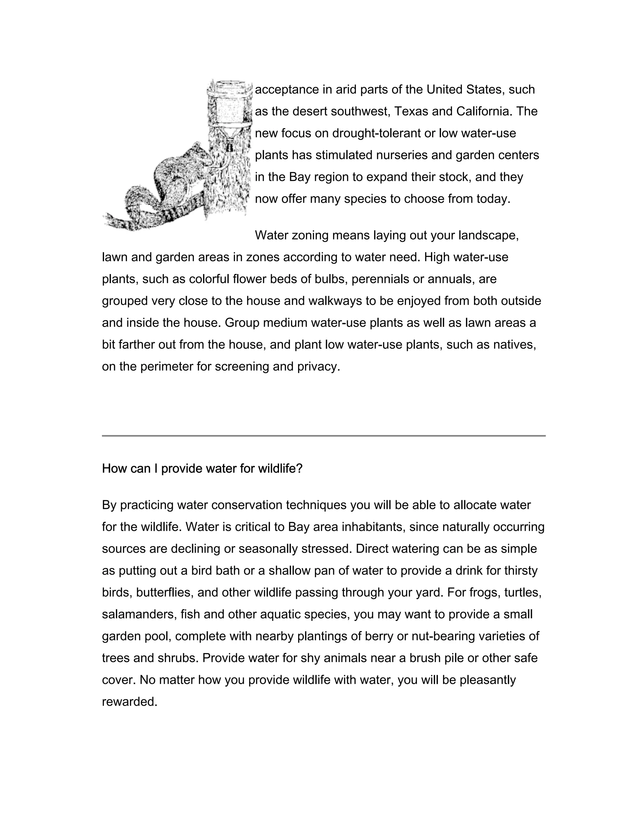 acceptance in arid parts of the United States, such
                             as the desert southwest, Texas and California. The
                             new focus on drought-tolerant or low water-use
                             plants has stimulated nurseries and garden centers
                             in the Bay region to expand their stock, and they
                             now offer many species to choose from today.

                             Water zoning means laying out your landscape,
lawn and garden areas in zones according to water need. High water-use
plants, such as colorful flower beds of bulbs, perennials or annuals, are
grouped very close to the house and walkways to be enjoyed from both outside
and inside the house. Group medium water-use plants as well as lawn areas a
bit farther out from the house, and plant low water-use plants, such as natives,
on the perimeter for screening and privacy.




How can I provide water for wildlife?

By practicing water conservation techniques you will be able to allocate water
for the wildlife. Water is critical to Bay area inhabitants, since naturally occurring
sources are declining or seasonally stressed. Direct watering can be as simple
as putting out a bird bath or a shallow pan of water to provide a drink for thirsty
birds, butterflies, and other wildlife passing through your yard. For frogs, turtles,
salamanders, fish and other aquatic species, you may want to provide a small
garden pool, complete with nearby plantings of berry or nut-bearing varieties of
trees and shrubs. Provide water for shy animals near a brush pile or other safe
cover. No matter how you provide wildlife with water, you will be pleasantly
rewarded.
 