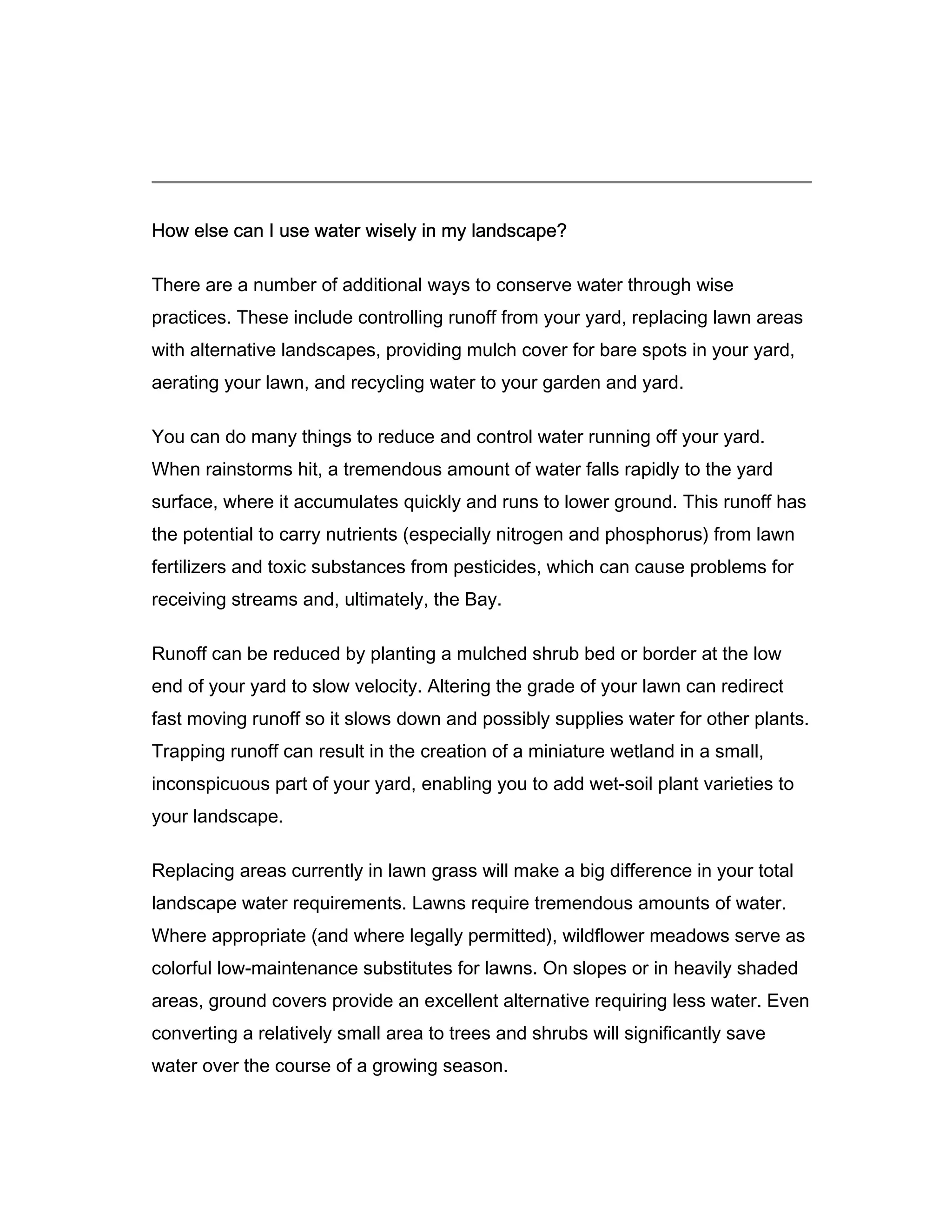 How else can I use water wisely in my landscape?

There are a number of additional ways to conserve water through wise
practices. These include controlling runoff from your yard, replacing lawn areas
with alternative landscapes, providing mulch cover for bare spots in your yard,
aerating your lawn, and recycling water to your garden and yard.

You can do many things to reduce and control water running off your yard.
When rainstorms hit, a tremendous amount of water falls rapidly to the yard
surface, where it accumulates quickly and runs to lower ground. This runoff has
the potential to carry nutrients (especially nitrogen and phosphorus) from lawn
fertilizers and toxic substances from pesticides, which can cause problems for
receiving streams and, ultimately, the Bay.

Runoff can be reduced by planting a mulched shrub bed or border at the low
end of your yard to slow velocity. Altering the grade of your lawn can redirect
fast moving runoff so it slows down and possibly supplies water for other plants.
Trapping runoff can result in the creation of a miniature wetland in a small,
inconspicuous part of your yard, enabling you to add wet-soil plant varieties to
your landscape.

Replacing areas currently in lawn grass will make a big difference in your total
landscape water requirements. Lawns require tremendous amounts of water.
Where appropriate (and where legally permitted), wildflower meadows serve as
colorful low-maintenance substitutes for lawns. On slopes or in heavily shaded
areas, ground covers provide an excellent alternative requiring less water. Even
converting a relatively small area to trees and shrubs will significantly save
water over the course of a growing season.
 