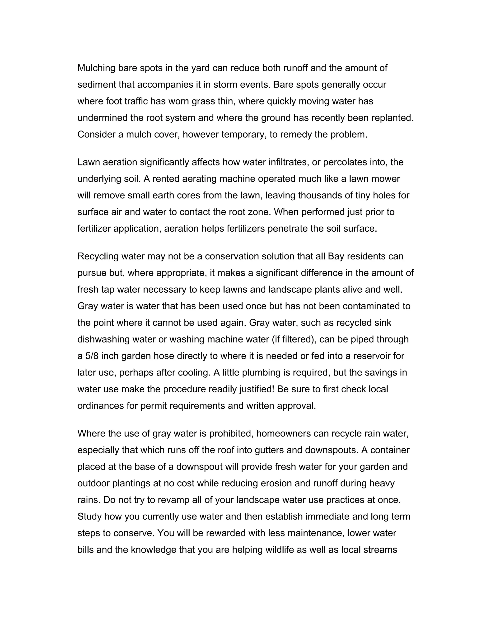 Mulching bare spots in the yard can reduce both runoff and the amount of
sediment that accompanies it in storm events. Bare spots generally occur
where foot traffic has worn grass thin, where quickly moving water has
undermined the root system and where the ground has recently been replanted.
Consider a mulch cover, however temporary, to remedy the problem.

Lawn aeration significantly affects how water infiltrates, or percolates into, the
underlying soil. A rented aerating machine operated much like a lawn mower
will remove small earth cores from the lawn, leaving thousands of tiny holes for
surface air and water to contact the root zone. When performed just prior to
fertilizer application, aeration helps fertilizers penetrate the soil surface.

Recycling water may not be a conservation solution that all Bay residents can
pursue but, where appropriate, it makes a significant difference in the amount of
fresh tap water necessary to keep lawns and landscape plants alive and well.
Gray water is water that has been used once but has not been contaminated to
the point where it cannot be used again. Gray water, such as recycled sink
dishwashing water or washing machine water (if filtered), can be piped through
a 5/8 inch garden hose directly to where it is needed or fed into a reservoir for
later use, perhaps after cooling. A little plumbing is required, but the savings in
water use make the procedure readily justified! Be sure to first check local
ordinances for permit requirements and written approval.

Where the use of gray water is prohibited, homeowners can recycle rain water,
especially that which runs off the roof into gutters and downspouts. A container
placed at the base of a downspout will provide fresh water for your garden and
outdoor plantings at no cost while reducing erosion and runoff during heavy
rains. Do not try to revamp all of your landscape water use practices at once.
Study how you currently use water and then establish immediate and long term
steps to conserve. You will be rewarded with less maintenance, lower water
bills and the knowledge that you are helping wildlife as well as local streams
 