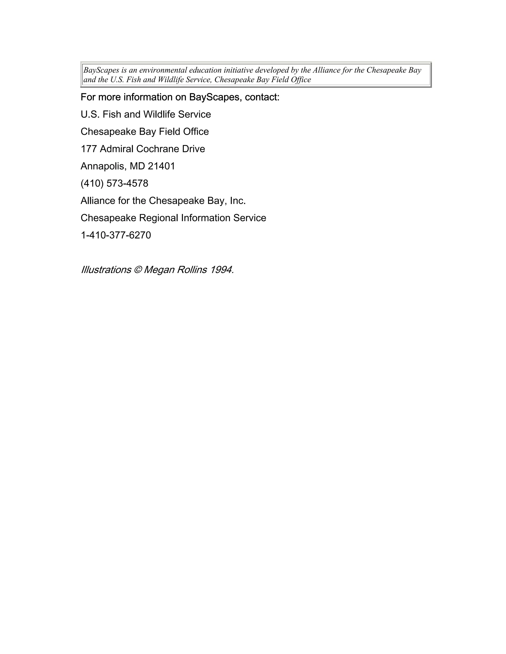 BayScapes is an environmental education initiative developed by the Alliance for the Chesapeake Bay
and the U.S. Fish and Wildlife Service, Chesapeake Bay Field Office

For more information on BayScapes, contact:
U.S. Fish and Wildlife Service
Chesapeake Bay Field Office
177 Admiral Cochrane Drive
Annapolis, MD 21401
(410) 573-4578
Alliance for the Chesapeake Bay, Inc.
Chesapeake Regional Information Service
1-410-377-6270


Illustrations © Megan Rollins 1994.
 