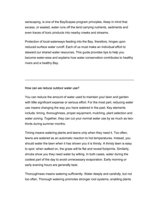 xeriscaping, is one of the BayScapes program principles. Keep in mind that
excess, or wasted, water runs off the land carrying nutrients, sediments and
even traces of toxic products into nearby creeks and streams.

Protection of local waterways feeding into the Bay, therefore, hinges upon
reduced surface water runoff. Each of us must make an individual effort to
steward our shared water resources. This guide provides tips to help you
become water-wise and explains how water conservation contributes to healthy
rivers and a healthy Bay.




How can we reduce outdoor water use?

You can reduce the amount of water used to maintain your lawn and garden
with little significant expense or serious effort. For the most part, reducing water
use means changing the way you have watered in the past. Key elements
include: timing, thoroughness, proper equipment, mulching, plant selection and
water zoning. Together, they can cut your normal water use by as much as two-
thirds during summer months.

Timing means watering plants and lawns only when they need it. Too often,
lawns are watered as an automatic reaction to hot temperatures. Instead, you
should water the lawn when it has shown you it is thirsty. A thirsty lawn is easy
to spot: when walked on, the grass will lie flat and reveal footprints. Similarly,
shrubs show you they need water by wilting. In both cases, water during the
coolest part of the day to avoid unnecessary evaporation. Early morning or
early evening hours are generally best.

Thoroughness means watering sufficiently. Water deeply and carefully, but not
too often. Thorough watering promotes stronger root systems, enabling plants
 