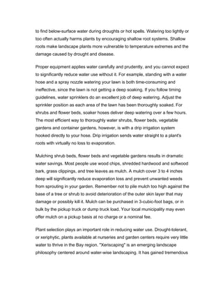 to find below-surface water during droughts or hot spells. Watering too lightly or
too often actually harms plants by encouraging shallow root systems. Shallow
roots make landscape plants more vulnerable to temperature extremes and the
damage caused by drought and disease.

Proper equipment applies water carefully and prudently, and you cannot expect
to significantly reduce water use without it. For example, standing with a water
hose and a spray nozzle watering your lawn is both time-consuming and
ineffective, since the lawn is not getting a deep soaking. If you follow timing
guidelines, water sprinklers do an excellent job of deep watering. Adjust the
sprinkler position as each area of the lawn has been thoroughly soaked. For
shrubs and flower beds, soaker hoses deliver deep watering over a few hours.
The most efficient way to thoroughly water shrubs, flower beds, vegetable
gardens and container gardens, however, is with a drip irrigation system
hooked directly to your hose. Drip irrigation sends water straight to a plant's
roots with virtually no loss to evaporation.

Mulching shrub beds, flower beds and vegetable gardens results in dramatic
water savings. Most people use wood chips, shredded hardwood and softwood
bark, grass clippings, and tree leaves as mulch. A mulch cover 3 to 4 inches
deep will significantly reduce evaporation loss and prevent unwanted weeds
from sprouting in your garden. Remember not to pile mulch too high against the
base of a tree or shrub to avoid deterioration of the outer skin layer that may
damage or possibly kill it. Mulch can be purchased in 3-cubic-foot bags, or in
bulk by the pickup truck or dump truck load. Your local municipality may even
offer mulch on a pickup basis at no charge or a nominal fee.

Plant selection plays an important role in reducing water use. Drought-tolerant,
or xeriphytic, plants available at nurseries and garden centers require very little
water to thrive in the Bay region. "Xeriscaping" is an emerging landscape
philosophy centered around water-wise landscaping. It has gained tremendous
 