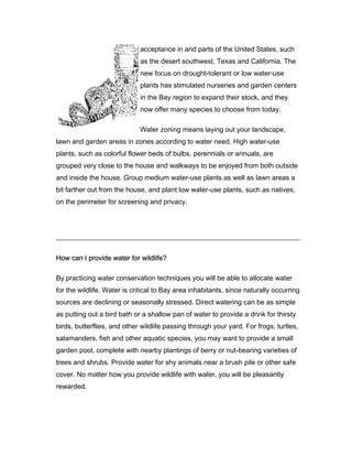 acceptance in arid parts of the United States, such
                             as the desert southwest, Texas and California. The
                             new focus on drought-tolerant or low water-use
                             plants has stimulated nurseries and garden centers
                             in the Bay region to expand their stock, and they
                             now offer many species to choose from today.

                             Water zoning means laying out your landscape,
lawn and garden areas in zones according to water need. High water-use
plants, such as colorful flower beds of bulbs, perennials or annuals, are
grouped very close to the house and walkways to be enjoyed from both outside
and inside the house. Group medium water-use plants as well as lawn areas a
bit farther out from the house, and plant low water-use plants, such as natives,
on the perimeter for screening and privacy.




How can I provide water for wildlife?

By practicing water conservation techniques you will be able to allocate water
for the wildlife. Water is critical to Bay area inhabitants, since naturally occurring
sources are declining or seasonally stressed. Direct watering can be as simple
as putting out a bird bath or a shallow pan of water to provide a drink for thirsty
birds, butterflies, and other wildlife passing through your yard. For frogs, turtles,
salamanders, fish and other aquatic species, you may want to provide a small
garden pool, complete with nearby plantings of berry or nut-bearing varieties of
trees and shrubs. Provide water for shy animals near a brush pile or other safe
cover. No matter how you provide wildlife with water, you will be pleasantly
rewarded.
 