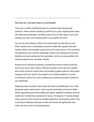 How else can I use water wisely in my landscape?

There are a number of additional ways to conserve water through wise
practices. These include controlling runoff from your yard, replacing lawn areas
with alternative landscapes, providing mulch cover for bare spots in your yard,
aerating your lawn, and recycling water to your garden and yard.

You can do many things to reduce and control water running off your yard.
When rainstorms hit, a tremendous amount of water falls rapidly to the yard
surface, where it accumulates quickly and runs to lower ground. This runoff has
the potential to carry nutrients (especially nitrogen and phosphorus) from lawn
fertilizers and toxic substances from pesticides, which can cause problems for
receiving streams and, ultimately, the Bay.

Runoff can be reduced by planting a mulched shrub bed or border at the low
end of your yard to slow velocity. Altering the grade of your lawn can redirect
fast moving runoff so it slows down and possibly supplies water for other plants.
Trapping runoff can result in the creation of a miniature wetland in a small,
inconspicuous part of your yard, enabling you to add wet-soil plant varieties to
your landscape.

Replacing areas currently in lawn grass will make a big difference in your total
landscape water requirements. Lawns require tremendous amounts of water.
Where appropriate (and where legally permitted), wildflower meadows serve as
colorful low-maintenance substitutes for lawns. On slopes or in heavily shaded
areas, ground covers provide an excellent alternative requiring less water. Even
converting a relatively small area to trees and shrubs will significantly save
water over the course of a growing season.
 