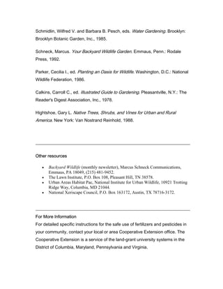 Schmidlin, Wilfred V. and Barbara B. Pesch, eds. Water Gardening. Brooklyn:
Brooklyn Botanic Garden, Inc., 1985.

Schneck, Marcus. Your Backyard Wildlife Garden. Emmaus, Penn.: Rodale
Press, 1992.

Parker, Cecilia I., ed. Planting an Oasis for Wildlife. Washington, D.C.: National
Wildlife Federation, 1986.

Calkins, Carroll C., ed. Illustrated Guide to Gardening. Pleasantville, N.Y.: The
Reader's Digest Association, Inc., 1978.

Hightshoe, Gary L. Native Trees, Shrubs, and Vines for Urban and Rural
America. New York: Van Nostrand Reinhold, 1988.




Other resources

   •   Backyard Wildlife (monthly newsletter), Marcus Schneck Communications,
       Emmaus, PA 18049, (215) 481-9452.
   •   The Lawn Institute, P.O. Box 108, Pleasant Hill, TN 38578.
   •   Urban Areas Habitat Pac, National Institute for Urban Wildlife, 10921 Trotting
       Ridge Way, Columbia, MD 21044.
   •   National Xeriscape Council, P.O. Box 163172, Austin, TX 78716-3172.




For More Information
For detailed specific instructions for the safe use of fertilizers and pesticides in
your community, contact your local or area Cooperative Extension office. The
Cooperative Extension is a service of the land-grant university systems in the
District of Columbia, Maryland, Pennsylvania and Virginia.
 