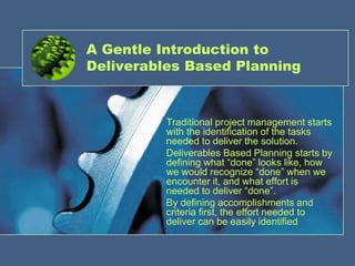 1
A Gentle Introduction to
Deliverables Based Planning
Traditional project management starts
with the identification of the tasks
needed to deliver the solution.
Deliverables Based Planning starts by
defining what “done” looks like, how
we would recognize “done” when we
encounter it, and what effort is
needed to deliver “done”.
By defining accomplishments and
criteria first, the effort needed to
deliver can be easily identified
 