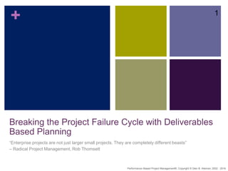 +
Breaking the Project Failure Cycle with Deliverables
Based Planning
“Enterprise projects are not just larger small projects. They are completely different beasts”
– Radical Project Management, Rob Thomsett
1
Performance–Based Project Management®, Copyright © Glen B. Alleman, 2002 - 2016
 