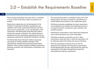 2.0 – Establish the Requirements Baseline
Poorly formed requirements have been shown to contribute
as much as 25% to the failure modes of programs and
projects.
Requirements engineering can be decomposed into the
activities of requirements elicitation, specification, and
validation. Most of the requirements techniques and tools
today focus on specification, i.e., the representation of the
requirements. The Deliverables Based Planning® method
concentrates instead on elicitation. This method addresses
problems found with requirements engineering that are not
adequately addressed by specification techniques. [Christel]
This Deliverables Based Planning®
method incorporates
advantages of existing elicitation techniques while
addressing the activities performed during requirements
elicitation. These activities include fact–finding, requirements
gathering, evaluation and rationalization, prioritization, and
integration.
The requirements baseline is established starting with a Fact
Finding activity. This does not search for requirements, but
instead defines the boundaries of the requirements space.
With these boundaries established, the actual requirements
can be gathered and classified. The classification process is
an important state for assessing the need, evaluation, and
tradeoff processes.
Evaluating the requirements is done against the background
of the system boundaries and system capabilities.
With these evaluation, prioritization can start. These
prioritizations assess the order in which the requirements will
be deployed against the funding and resource limitations.
With the requirements prioritized, they can then be
integrated and validated. The integration process defines
the interdependencies between requirements that guide the
development of the Work Packages that produce the
deliverables that fulfill the requirements.
ChapterV
100
 