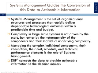 Systems Management Guides the Conversion of
this Data to Actionable Information
¨ Systems Management is the set of organizational
structures and processes that rapidly deliver
dependable technological outcomes within a
predictable time and budget.
¨ Complexity in large scale systems is not driven by the
scale, but rather by the heterogeneity of the
components and their individual underlying complexity.
¨ Managing the complex individual components, their
interactions, their cost, schedule, and technical
performance elements is the role of Systems
Management.
¨ DBP®
connects the data to provide actionable
information to the decision makers.
11
Deliverables Based Planning ® is a registered trademark of Lewis & Fowler. Copyright ® Lewis & Fowler, 2011
Chapter0
 