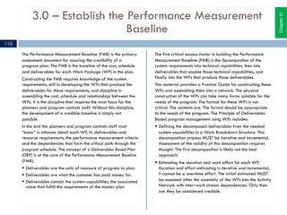 3.0 – Establish the Performance Measurement
Baseline
The Performance Measurement Baseline (PMB) is the primary
assessment document for assuring the credibility of a
program plan. The PMB is the baseline of the cost, schedule
and deliverables for each Work Package (WP) in the plan.
Constructing the PMB requires knowledge of the system
requirements, skill in developing the WPs that produce the
deliverables for these requirements, and discipline in
assembling the cost, schedule and relationships between the
WPs. It is the discipline that requires the most focus for the
planners and program controls staff. Without this discipline,
the development of a credible baseline is simply not
possible.
In the end the planners and program controls staff must
“know” in intimate detail each WP, its deliverables and
resource requirements, the performance measurement criteria
and the dependencies that form the critical path through the
program schedule. The concept of a Deliverables Based Plan
(DBP) is at the core of the Performance Measurement Baseline
(PMB).
§ Deliverables are the units of measure of progress to plan.
§ Deliverables are what the customer has paid money for.
§ Deliverables contain the system capabilities, the associated
value that fulfill the requirements of the master plan
The first critical success factor in building the Performance
Measurement Baseline (PMB) is the decomposition of the
system requirements into technical capabilities, then into
deliverables that enable those technical capabilities, and
finally into the WPs that produce those deliverables.
This material provides a Practice Guide for constructing these
WPs and assembling them into a network. The physical
construction of the WPs can take many forms suitable for the
needs of the program. The format for these WPs is not
critical. The contents are. The format should be appropriate
to the needs of the program. The Principle of Deliverables
Based program management using WPs includes:
§ Defining the decomposed deliverables from the needed
system capabilities in a Work Breakdown Structure. This
decomposition process MUST be iterative and incremental.
Assessment of the validity of this decomposition requires
thought. The first decomposition is likely not the best
approach.
§ Estimating the duration and work effort for each WP.
Duration and effort estimating is iterative and incremental,
it cannot be a one–time effort. The initial estimated MUST
be assessed after the assembly of the WPs into the Activity
Network with inter–work stream dependencies. Only then
can they be considered credible.
ChapterVI
110
 