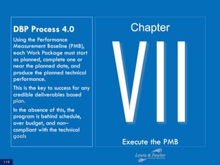 DBP Process 4.0
Using the Performance
Measurement Baseline (PMB),
each Work Package must start
as planned, complete one or
near the planned date, and
produce the planned technical
performance.
This is the key to success for any
credible deliverables based
plan.
In the absence of this, the
program is behind schedule,
over budget, and non–
compliant with the technical
goals
119
VIIExecute the PMB
Chapter
 