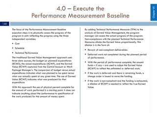 4.0 – Execute the
Performance Measurement Baseline
The focus of the Performance Measurement Baseline
execution steps is to physically assess the progress of the
program in units reflecting the progress using the three
independent variables:
§ Cost
§ Schedule
§ Technical Performance
The traditional Earned Value Management approach uses
three data sources, the budget (or planned) expenditures
(BCWS), the actual expenditures (ACWP), and the Earned
Value (BCWP) captured from the Control Account or Work
Package Manager’s. The comparison of budget versus actual
expenditures indicates what was planned to be spent versus
what was actually spent at any given time. The use of Earned
Value (BCWP) indicates what was produced for that
expenditure.
With this approach the use of physical percent complete for
the amount of work performed is a starting point. It does not
indicate anything about the conformance to specification of
the work produced for the amount of money spent.
By adding Technical Performance Measures (TPM) to the
analysis of Earned Value Management, the program
manager can assess the actual progress of the program.
Non–compliance with the planned Technical Performance
Measures dilutes the Earned Value proportionally. This
dilution is in the form of:
§ Rework of non–compliant deliverables.
§ Deferred work not completed during the planned period
of performance.
§ With the period of performance complete, the unused
funds – if any – are used to adjust the Earned Value
(BCWP) to reflect the unfinished or deferred work.
§ If the work is deferred and there is remaining funds, a
change order is issued to move the funding.
§ If the work is non–compliant and the funding is exhausted,
a dilution of BCWP is needed to reflect the true Earned
Value.
ChapterVII
120
 