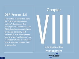 DBP Process 5.0
This section is extracted from
the Software Engineering
Institute’s Continuous Risk
Management Guidebook. The
CRM describes the underlying
principles, concepts, and
functions of risk management
and provides guidance on how
to implement it as a continuous
practice in your projects and
organization.
129
VIIIContinuous Risk
Management
Chapter
 