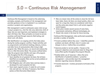 5.0 – Continuous Risk Management
Continuous Risk Management is based on the underlying
principles, concepts, and functions of risk management and
provides guidance on how to implement it as a continuous
practice in projects and organizations.
Risk management is used to continuously assess what can go
wrong in projects (i.e., what the risks are), determine which of
these risks are most important, and implement strategies to
deal with these risks. These principles are based on proven
practices confirmed through research, field testing, and
direct work with clients.
Risk identification is an ongoing activity that takes place
during the routine program workflow. Project activities such
as programmatic and technical meetings, telecons, reviews,
and other forms of communication often bring to light
program risks. When this occurs, we record and analyze the
risk on a Risk Information Sheet. The process outlined below
helps the program team identify and cope with program
risks throughout the life of the program.
§ Team identifies list of potential risk items. Not all items
identified are accepted. Risks can be current problems or
potential future problems.
§ Risk Mitigation plan with action items and due dates is
developed for each accepted risk item.
§ Team meets regularly (every 2 weeks for us) to assess
risks and add new risk items, if necessary. See Status
section on Risk Information Sheet below.
§ Risks are closed when all the actions to close the risk have
been taken. Some risk items are closed quickly; others are
open for a long time. Some are considered watch items
and the action plan doesn't kick in until certain negative
events happen.
§ Action plans include second sources of some items,
requirements redirection, different technologies, etc.
§ Closed risks remain in the base for future learning.
Continuous Risk Management, when performed successfully,
provides a number of benefits:
§ Prevents problems before they occur – indentifies potential
problems and deals with them when it is easier and
cheaper to do so – before they are problems
§ Improves product or service quality – focuses on the
program’s objectives and consciously looks for things that
many effect quality throughout the program lifecycle.
§ Enables better use of resources – allows the early
identification of potential problems – proactive
management – and provides input into management
decisions regarding resource allocation.
§ Promotes teamwork – involves personnel at all levels of the
program.
ChapterVIII
130
 