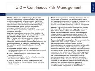 5.0 – Continuous Risk Management
Identify – Before risks can be managed, they must be
identified. Identification surfaces risks before they become
problems and adversely affect a program. The SEI has
developed techniques for surfacing risks by the application
of a disciplined and systematic process that encourages
program personnel to raise concerns and issues for
subsequent analysis. One such technique, the
taxonomy‒based questionnaire, is described in subsequent
chapters of this report.
Analyze – Analysis is the conversion of risk data into risk
decision‒making information. Analysis provides the basis for
the program manager to work on the “right” risks.
Plan – Planning turns risk information into decisions and
actions (both present and future). Planning involves
developing actions to address individual risks, prioritizing risk
actions, and creating an integrated risk management plan.
The plan for a specific risk could take many forms. For
example:
§ Mitigate the impact of the risk by developing a
contingency plan (along with an identified triggering event)
should the risk occur.
§ Avoid a risk by changing the product design or the
development process.
§ Accept the risk and take no further action, thus accepting
the consequences if the risk occurs.
§ Study the risk further to acquire more information and
better determine the characteristics of the risk to enable
decision making.
Track – Tracking consists of monitoring the status of risks and
actions taken to ameliorate risks. Appropriate risk metrics
are identified and monitored to enable the evaluation of the
status of risks themselves and of risk mitigation plans.
Tracking serves as the “watch dog” function of management.
Control – Risk control corrects for deviations from planned
risk actions. Once risk metrics and triggering events have
been chosen, there is nothing unique about risk control.
Rather, risk control melds into program management and
relies on program management processes to control risk
action plans, correct for variations from plans, respond to
triggering events, and improve risk management processes.
Communication & Documentation – Risk communication lies
at the center of the model to emphasize both its
pervasiveness and its criticality. Without effective
communication, no risk management approach can be viable.
While communication facilitates interaction among the
elements of the model, there are higher level communications
to consider as well. To be analyzed and managed correctly,
risks must be communicated to and between the appropriate
organizational levels and entities. This includes levels within
the development project and organization, within the
customer organization, and most especially, across that
threshold between the developer, the customer, and, where
different, the user. Because communication is pervasive, our
approach is to address it as integral to every risk
management activity and not as something performed
outside of, and as a supplement to, other activities.
ChapterVIII
132
 