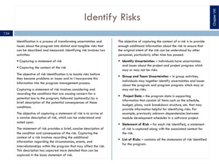 Identify Risks
Identification is a process of transforming uncertainties and
issues about the program into distinct and tangible risks that
can be described and measured. Identifying risk involves two
activities:
§ Capturing a statement of risk
§ Capturing the context of the risk
The objective of risk identification is to locate risks before
they become problems or issues and to I incorporate this
information into the program management process.
Capturing a statement of risk involves considering and
recording the conditions that are causing concern for a
potential loss to the program, followed (optionally) by a
brief description of the potential consequences of these
conditions.
The objective of capturing a statement of risk is to arrive at
a concise description of risk, which can be understood and
acted upon.
The statement of risk provides a brief, concise description of
the condition and consequence of the risk. Capturing the
context of a risk involves recording the additional
information regarding the circumstances, events, and
interrelationships within the program that may affect the risk.
This description has captured more detailed than can be
captured in the basic statement of risk.
The objective of capturing the context of a risk is to provide
enough additional information about the risk to ensure that
the original intent of the risk can be understood by other
personnel, particularly after time has passed.
§ Identify Uncertainties – individuals have uncertainties
and issues about the project and project progress which
may or may not be risks.
§ Group and Team Uncertainties – in group activities,
individuals may together identify uncertainties and issues
about the program and program progress which may or
may not be risks.
§ Project Data – the program data is supporting
information that consists of items such as the schedule,
budget, plans, work breakdown structure, etc. that may
provide information helpful for identifying risks. For
example, previously unknown dependencies between
module development schedules in a software project.
§ Statement of Risk – for each risk identified, a statement
of risk is captured along with the associated context for
the risk.
§ List of Risks – contains all the statements of risk identified
for the program.
ChapterVIII
134
 
