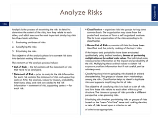 Analyze Risks
Analysis is the process of examining the risks in detail to
determine the extent of the risks, how they relate to each
other, and which ones are the most important. Analyzing risks
has three basic activities:
1. Evaluating attributes of risks
2. Classifying the risks
3. Prioritizing the risks
The objective of the analysis phase is to convert risk data
into decision making information
The elements of the analysis process include:
§ List of Risks – the list contains all the statements of risk
that need to be analyzed.
§ Statement of Risk – prior to analysis, the risk information
for each risk contains the statement of risk and supporting
context. After the analysis, values for impact, probability,
timeframe, class, and rank are added to the risk
information – statement of risk, supporting context – for
each risk.
§ Classification – organizes risks into groups having some
common basis. The organization may come from the
predefined structure of form a self organized structure.
This list is an organization of the risks according to its
classification
§ Master List of Risks – contains all risks that have been
identified and the priority ranking of the top N risks.
If the impact and probability have been evaluated
qualitatively using ordinal numbers, beware of performing
multiplication on the ordinal scale values. The individual scale
values provide information on the impact and probability of
the risk. Multiplying these ordinal values to obtain risk
exposure provides information that if not careful, can be
misinterpreted.
Classifying risks involves grouping risks based on shared
characteristics. The groups or classes show relationships
among the risks. Classification helps to identify duplicate
risks and supports simplifying the list of risks.
The objective of classifying risks is to look at a set of risks
and how those risks relate to each other within a given
structure. The classes or groups of risks provide a different
perspective when planning risks.
Prioritizing risks involves partitioning risks or groups of risks
based on the Pareto "vital few" sense and ranking the risks
or sets of risks based upon a criterion or set
of criteria as appropriate.
ChapterVIII
136
 