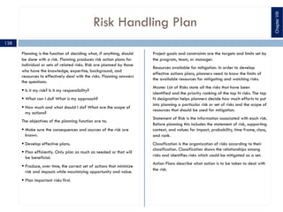 Risk Handling Plan
Planning is the function of deciding what, if anything, should
be done with a risk. Planning produces risk action plans for
individual or sets of related risks. Risk are planned by those
who have the knowledge, expertise, background, and
resources to effectively deal with the risks. Planning answers
the questions:
§ Is it my risk? Is it my responsibility?
§ What can I do? What is my approach?
§ How much and what should I do? What are the scope of
my actions?
The objectives of the planning function are to:
§ Make sure the consequences and sources of the risk are
known.
§ Develop effective plans.
§ Plan efficiently. Only plan as much as needed or that will
be beneficial.
§ Produce, over time, the correct set of actions that minimize
risk and impacts while maximizing opportunity and value.
§ Plan important risks first.
Project goals and constraints are the targets and limits set by
the program, team, or manager.
Resources available for mitigation. In order to develop
effective actions plans, planners need to know the limits of
the available resources for mitigating and watching risks.
Master List of Risks state all the risks that have been
identified and the priority ranking of the top N risks. The top
N designation helps planners decide how much efforts to put
into planning a particular risk or set of risks and the scope of
resources that should be used for mitigation.
Statement of Risk is the information associated with each risk.
Before planning this includes the statement of risk, supporting
context, and values for impact, probability, time frame, class,
and rank.
Classification is the organization of risks according to their
classification. Classification shows the relationships among
risks and identifies risks which could be mitigated as a set.
Action Plans describe what action is to be taken to deal with
the risk.
ChapterVIII
138
 