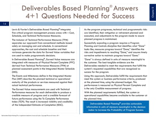 Deliverables Based Planning®
Answers
4+1 Questions Needed for Success
Lewis & Fowler’s Deliverables Based Planning® integrates
five critical program management process areas with – Cost,
Schedule, and Technical Performance Measures.
The inclusion of Technical Performance Measures (TPM)
separates our approach from conventional methods based
solely on managing cost and schedule. In conventional
approaches, the cost and schedule baseline and their
variances generate the data for Earned Value variables that
are used to make programmatic decisions.
In Deliverables Based Planning®, Earned Value measures are
integrated with measures of Physical Percent Complete (PPC)
derived from Technical Performance Measures (TPM) at
planned assessment points in the Integrated Master Schedule
(IMS).
The Events and Milestones define in the Integrated Master
Plan (IMP) describe the planned technical or operational
maturity of the products or services measured against their
actual technical performance.
The Earned Value measurements are used with Technical
Performance measures for each deliverable to produce a
credible measure of progress and a credible forecast of
future performance using the To Complete Performance
Index (TCPI). The result is increased visibility and credibility
of the Independent Estimate at Completion (IEAC).
As the program progresses, technical and programmatic risks
are identified, their mitigation or retirement planned and
executed, and adjustments to the program made to assure
planned progress is maintained.
Successfully executing a program requires a Program
Planning and Controls discipline that identifies what “Done”
looks like, measures progress toward “Done,” identifies the
risks and impediments to reaching “Done,” and assures timely
corrective action to maintain progress toward “Done.”
“Done” is always defined in units of measure meaningful to
the customer. The best tangible evidence are the
Deliverables needed to meet the requirements that fulfill the
system’s requested capabilities that are recognized as
success for the program.
Using this approach, Deliverables fulfill the requirements that
meet the system or business performance criteria, produced
at the planned time, using the planned budget. This
performance is measured as Physical Percent Complete and
is the only Credible measurement of progress.
With the planned requirements fulfilled, the system or
operational capabilities become available to the customer at
the planned time.
14
Deliverables Based Planning ® is a registered trademark of Lewis & Fowler. Copyright ® Lewis & Fowler, 2011
Chapter0
 