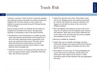 Track Risk
Tracking is a process in which risk data is acquired, compiled,
and reported by those responsible for tracking watched and
mitigated risks. The data requires in status reports are
defined by program personnel during the Planning functions
of the paradigm.
During tracking, the data are collected and the results are
complied and presented in the reports. The generated
document or presentation is input to the Control function.
§ The objectives of the Track Functions is to collect accurate,
timely, and relevant risk information and to present it in a
clear and easily understood manner appropriate to the
group who receives the status report. The status reports
generated during the tracking function are used by
program personnel during the Control function to make
decisions about managing risks.
§ Statement of risk prior to tracking provides information for
each risk, support context, impact, probability, timeframe,
class, rank, and plan approach.
§ Action Plans describe what action will be taken to deal
with the risk. Mitigation plans and tracking requirements
for watched risks identify the measures, indicators, and
triggers to track both the statues of the risk and the
mitigation progress.
§ Risk and Mitigation Plan Measures consist of the current
values for all watched‒risk and mitigation‒plan measures
and indicators. These data can be used to determine the
current status of the risk action plan and can be compiled
and presented as part of a report.
§ Resources available for mitigation.
§ Project Data such as schedule and budget variances,
critical path changes, and program performance indicators
that can be used as triggers, thresholds, and risk or plan
specific measures.
§ Status Reports are the output of tracking highlighting the
current value of the risk indicators and the statuses of
action plans. These reports can be verbal or written,
covering the status of both individual risks and aggregated
risk areas.
ChapterVIII
140
 