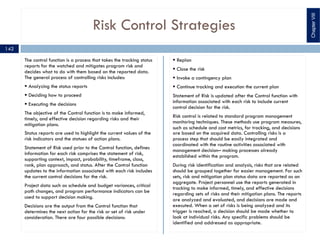 Risk Control Strategies
The control function is a process that takes the tracking status
reports for the watched and mitigates program risk and
decides what to do with them based on the reported data.
The general process of controlling risks includes:
§ Analyzing the status reports
§ Deciding how to proceed
§ Executing the decisions
The objective of the Control function is to make informed,
timely, and effective decision regarding risks and their
mitigation plans.
Status reports are used to highlight the current values of the
risk indicators and the statues of action plans.
Statement of Risk used prior to the Control function, defines
information for each risk comprises the statement of risk,
supporting context, impact, probability, timeframe, class,
rank, plan approach, and status. After the Control function
updates to the information associated with each risk includes
the current control decisions for the risk.
Project data such as schedule and budget variances, critical
path changes, and program performance indicators can be
used to support decision making.
Decisions are the output from the Control function that
determines the next action for the risk or set of risk under
consideration. There are four possible decisions:
§ Replan
§ Close the risk
§ Invoke a contingency plan
§ Continue tracking and execution the current plan
Statement of Risk is updated after the Control function with
information associated with each risk to include current
control decision for the risk.
Risk control is related to standard program management
monitoring techniques. These methods use program measures,
such as schedule and cost metrics, for tracking, and decisions
are based on the acquired data. Controlling risks is a
process step that should be easily integrated and
coordinated with the routine activities associated with
management decision– making processes already
established within the program.
During risk identification and analysis, risks that are related
should be grouped together for easier management. For such
sets, risk and mitigation plan status data are reported as an
aggregate. Project personnel use the reports generated in
tracking to make informed, timely, and effective decisions
regarding sets of risks and their mitigation plans. The reports
are analyzed and evaluated, and decisions are made and
executed. When a set of risks is being analyzed and its
trigger is reached, a decision should be made whether to
look at individual risks. Any specific problems should be
identified and addressed as appropriate.
ChapterVIII
142
 