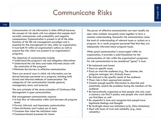 Communicate Risks
Communication of risk information is often difficult because
the concept of risk deals with two subjects that people don't
normally communicate well: probability and negative
consequences. Communication is present in all of the other
functions of the SEI risk management paradigm and is
essential for the management of risks within an organization.
It must both fit within an organization's culture as well as
expose the risks which are present in an organization's
programs.
The objectives of communication include:
§ Understand the program’s risk and mitigation alternatives
§ Understand the risk data and make informed choice with
the constraints of the program
§ Eliminate the barriers to effective communication
There are several ways in which risk information can be
shared between personnel on a program, including both
formal and informal methods of communication. The
categories of risk communication include: general,
management, team, and external.
The core principle of the seven principles of Continuous Risk
Management is open communication.
Risk management communication requires
§ A free flow of information within and between all program
levels
§ Formal, informal, and impromptu communication
§ Non–attribution and trusted use of data
§ Processes that value the individual voice
§ Consensus–based processes for teams
The power of effective communication can most readily be
seen when multiple viewpoints come together to form a
common understanding. Successful risk communication raises
the level of understanding of relevant issues or actions on a
program. As a result, program personnel feel that they are
adequately informed about program issues.
When good communication is encouraged within an
organization, it provides a solid foundation for the
communication of risks within the organization's programs.
For risk communication to be considered "good," it must:
§ Be balanced and honest
§ Focus on specific issues
§ Focus on what the audience (e.g., The customer, the
program manager, etc.) Already knows
§ Be tailored to the specific needs of the audience
§ Place risks in their appropriate contexts
§ Contain enough specific information to describe and
potentially resolve the problems facing the members of the
audience
§ Be hierarchically organized so that people who only want
a summary can find it quickly and people who want details
can find them as well
§ Be respectful in tone and recognize that people have
legitimate feelings and thoughts
§ Be forthright about any limitations (e.G., Data limitations)
§ Deal with issues of trust and reliability (e.g., data
reliability)
ChapterVIII
144
 