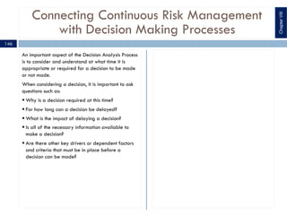 Connecting Continuous Risk Management
with Decision Making Processes
An important aspect of the Decision Analysis Process
is to consider and understand at what time it is
appropriate or required for a decision to be made
or not made.
When considering a decision, it is important to ask
questions such as:
§ Why is a decision required at this time?
§ For how long can a decision be delayed?
§ What is the impact of delaying a decision?
§ Is all of the necessary information available to
make a decision?
§ Are there other key drivers or dependent factors
and criteria that must be in place before a
decision can be made?
ChapterVIII
146
 