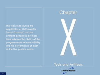 The tools used during the
application of Deliverables
Based Planning® and the
artifacts generated by those
tools enhance the ability of the
program team to have visibility
into the performance of each
of the five process areas.
163
XTools and Artifacts
Chapter
 