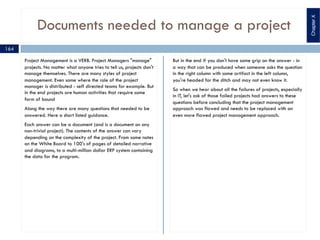 Documents needed to manage a project
Project Management is a VERB. Project Managers "manage"
projects. No matter what anyone tries to tell us, projects don't
manage themselves. There are many styles of project
management. Even some where the role of the project
manager is distributed - self directed teams for example. But
in the end projects are human activities that require some
form of bound
Along the way there are many questions that needed to be
answered. Here a short listed guidance.
Each answer can be a document (and is a document on any
non-trivial project). The contents of the answer can vary
depending on the complexity of the project. From some notes
on the White Board to 100's of pages of detailed narrative
and diagrams, to a multi-million dollar ERP system containing
the data for the program.
But in the end if you don't have some grip on the answer - in
a way that can be produced when someone asks the question
in the right column with some artifact in the left column,
you're headed for the ditch and may not even know it.
So when we hear about all the failures of projects, especially
in IT, let's ask of those failed projects had answers to these
questions before concluding that the project management
approach was flawed and needs to be replaced with an
even more flawed project management approach.
164
ChapterX
 