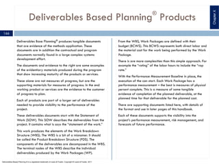 Deliverables Based Planning®
Products
Deliverables Base Planning® produces tangible documents
that are evidence of the methods application. These
documents are in addition the contractual and program
documents normally found in a large complex systems
development effort.
The documents and evidence to the right are some examples
of the evidentiary materials produced during the program
that show increasing maturity of the products or services.
These alone are not measures of progress, but are the
supporting materials for measures of progress. In the end
working product or services are the evidence to the customer
of progress to plan.
Each of products are part of a larger set of deliverables
needed to provide visibility to the performance of the
project.
These deliverables documents start with the Statement of
Work (SOW). This SOW describes the deliverables from the
project. It contains what is says the “statement of the work.”
This work produces the elements of the Work Breakdown
Structure (WBS). The WBS is a bit of a misnomer. It should
be called the Product Breakdown Structure (PDS). The
components of the deliverables are decomposed in the WBS.
The terminal nodes of the WBS describe the individual
deliverables produced by the Work Packages (WP).
From the WBS, Work Packages are defined with their
budget (BCWS). This BCWS represents both direct labor and
the material cost for the work being performed by the Work
Package.
There is are more complexities than this simple approach. For
example the “rating” of the labor hours to include the “rap
rate.”
With the Performance Measurement Baseline in place, the
execution of the can start. Each Work Package has a
performance measurement – the best is measures of physical
percent complete. This is a measure of some tangible
evidence of completion of the planned deliverable, at the
planned time for that deliverable for the planned cost.
There are supporting documents listed here, with details of
the format and use in later pages of this handbook.
Each of these documents supports the visibility into the
project’s performance measurement, risk management, and
forecasts of future performance.
166
ChapterX
Deliverables Based Planning ® is a registered trademark of Lewis & Fowler. Copyright ® Lewis & Fowler, 2011
 