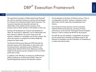 DBP®
Execution Framework
The operational principals of Deliverables Based Planning®
live within an execution framework, starting with the Request
for Proposal and continuing through Program Execution. This
framework describes the interaction between the
deliverables of the method and the execution of the
program. Each of these activities is interrelated in some way.
Starting with the Request for Proposal and Statement of
Work, for each Event or Milestone, a set of deliverables and
their maturity is defined. The units of measure for the
maturity is defined in a meaningful way for the customer. This
allows the customer to recognize and acknowledge the
progress has been made.
The Technical Performance Measures (TPM) describe the
technical aspects of the deliverables at each point in the
increasing maturity assessment process. Meeting or not
meeting these Technical Performance Measures provides
insight into the physical percent complete of the work effort
performed to date.
In addition to the TPM there are Measures of Effectiveness
(MoE) and Measures of Performance (MoP). These are
Systems Engineering measures that describe customer
The development of the Basis of Estimate and any “Cost as
an Independent Variable” analysis is attached to each
deliverable and the supporting Accomplishments and
Criteria.
From the Earned Value measures and the associated
Technical Performance Measures, a forecast of future
performance can be derived. This Physical Percent Complete
measure is used to produce the BCWP for the program.
For both the cost and schedule, a probabilistic risk analysis
must be performed to develop a confidence level for the
Estimate At Completion and the Probability of Completing on
or before the planned date.
ChapterX
170
Deliverables Based Planning ® is a registered trademark of Lewis & Fowler. Copyright ® Lewis & Fowler, 2011
 