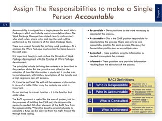 Assign The Responsibilities to make a Single
Person Accountable
Accountability is assigned to a single person for each Work
Package – which can include one or more deliverables. The
Work Package Manager has stated clearly and concisely
who, what, when, where, why, and how the work will be
performed by the members of the Work Package team.
There are several formats for defining work packages. At a
minimum the Work Package must contain the items shown in
the next slide.
It is important though to not confuse the Principle of Work
Package development with the Practice of Work Package
development.
The principles include defining the contents – as described in
the previous slides. But the practice must allow for the
adoption of how this information is captured. It can be in a
formal document, with tables, descriptions of the details, and
a high ceremony sign–off process.
Or it can be an Excel file with all the necessary information
in rows of a table. Either way the contents are what is
important.
Do not confuse form over function – it is the function that
adds value.
The RACI approach is useful for the overall project, but for
the purposes of building the PMB, only the Accountable
person is needed. All other elements of the RACI flow from
the accountability. When the baseline project schedule is
complete a RACI can be derived from the MSFT Project file
through field coding.
§ Responsible – These positions do the work necessary to
accomplish the process.
§ Accountable – This is the ONE position responsible for
accomplishing the process. There can only be one
accountable position for each process. However, the
Accountable position can serve multiple roles.
§ Consulted – These positions provide information as
needed to complete the process.
§ Informed – These positions are provided information
resulting from the execution of the process.
174
ChapterX
 