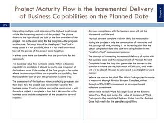 Project Maturity Flow is the Incremental Delivery
of Business Capabilities on the Planned Date
Integrating multiple work streams at the highest level makes
visible the increasing maturity of the project. The picture
shown to the right should be built as the first overview of the
project. This is the road map for the program – the program
architecture. This map should be developed “first” but in
many cases it is not possible, since it is not well understood
how all the pieces of the project come together.
In either case there are benefits that are provided for this
approach:
The business value flow is made visible. When a business
capability is available, it should be put to use in support of
the business case. If the nodes of the flow graph – the nodes
where business capabilities join – provide a capability, then
that capability can be put into production is some way.
The assessment of the business value producing processes can
then show how the project can incrementally deliver this
business value. If such a picture can not be constructed – until
the entire project is complete – then the is serious risk to the
business case and the completion of the project for several
reasons:
Any non‒compliance with the business case will not be
discovered until the end
Physical percent complete will not likely be measurable
during the project – only the consumption of resources and
the passage of time, resulting is an increasing risk that the
actual completion date and cost are being hidden in the
“level of effort” measurement process
The concept of connecting incremental delivery of value with
the business case and the measurement of Physical Percent
Complete closes the loop that generates the answer to the
question – where are we, how much will this cost, and when
will we be done? This can be answered in a straight forward
manner:
Where are we on the plan? The Work Package performance
is measured through Physical Percent Complete, either
through a 0%/100% assessment or an apportioned
milestone assessment.
What value is each Work Package? Look at the Business
Value Flow Map and assign the value of completed Work
Packages to the associated Business Value from the Business
Case that results for the useable capabilities.
176
ChapterX
 