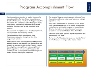 Program Accomplishment Flow
Each Accomplishment provides the needed elements of a
planned capability. The flow of these Accomplishments
describes the increasing maturity of the Program through the
deliverables. This example shows how the program moves
from Contract Award through the review cycles into the
production of products and services meaningful to the
customer.
The example to the right shows how these Accomplishments
are sequenced to show increasing maturity.
The dependencies, inputs, and outputs of these
Accomplishments describe the top level flow of the
programmatic activities.
When speaking to the increasing maturity of the program,
we need to use the right semantics. The wording in the next
picture is an approach for this wording. For each Program
Event, Significant Accomplishment, and Accomplishment
Criteria a past tense verb is needed. This approach is
unsettling at first. But once put into practice it changes how
work is discussed and progress is measured.
The content of the programmatic elements (Milestone/Event,
Accomplishment, Criteria) makes use of a sentence ending in
a past tense verb.
There are a limited number of these verbs of most Master
Plans. They defined the state of the product or service that
results from the activities that compose the Accomplishment
Criteria – the tasks of the Master Schedule. learning to
speak in the past tense of the basis of the Master Plan.
Describing what “done” looks like requires a past tense verb
be connected with “done.”
The “sentence” of the adjective, noun, verbs describe “done”
in units of measure meaningful to the decision makers.
ChapterX
178
 