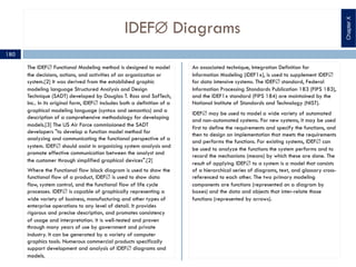 IDEFÆ Diagrams
The IDEFÆ Functional Modeling method is designed to model
the decisions, actions, and activities of an organization or
system.[2] It was derived from the established graphic
modeling language Structured Analysis and Design
Technique (SADT) developed by Douglas T. Ross and SofTech,
Inc.. In its original form, IDEFÆ includes both a definition of a
graphical modeling language (syntax and semantics) and a
description of a comprehensive methodology for developing
models.[3] The US Air Force commissioned the SADT
developers "to develop a function model method for
analyzing and communicating the functional perspective of a
system. IDEFÆ should assist in organizing system analysis and
promote effective communication between the analyst and
the customer through simplified graphical devices".[2]
Where the Functional flow block diagram is used to show the
functional flow of a product, IDEFÆ is used to show data
flow, system control, and the functional flow of life cycle
processes. IDEFÆ is capable of graphically representing a
wide variety of business, manufacturing and other types of
enterprise operations to any level of detail. It provides
rigorous and precise description, and promotes consistency
of usage and interpretation. It is well-tested and proven
through many years of use by government and private
industry. It can be generated by a variety of computer
graphics tools. Numerous commercial products specifically
support development and analysis of IDEFÆ diagrams and
models.
An associated technique, Integration Definition for
Information Modeling (IDEF1x), is used to supplement IDEFÆ
for data intensive systems. The IDEFÆ standard, Federal
Information Processing Standards Publication 183 (FIPS 183),
and the IDEF1x standard (FIPS 184) are maintained by the
National Institute of Standards and Technology (NIST).
IDEFÆ may be used to model a wide variety of automated
and non-automated systems. For new systems, it may be used
first to define the requirements and specify the functions, and
then to design an implementation that meets the requirements
and performs the functions. For existing systems, IDEFÆ can
be used to analyze the functions the system performs and to
record the mechanisms (means) by which these are done. The
result of applying IDEFÆ to a system is a model that consists
of a hierarchical series of diagrams, text, and glossary cross-
referenced to each other. The two primary modeling
components are functions (represented on a diagram by
boxes) and the data and objects that inter-relate those
functions (represented by arrows).
180
ChapterX
 