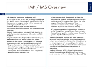IMP / IMS Overview
The connections between the Statement of Work,
WBS/CWBS, the IMP, the IMS, and the Basis of Estimate flow
in a specific manner. Maintaining this logical flow is critical to
the success of the program starting with the proposal and
continuing throughout its life cycle.
Statement of Work (SOW) describes the mission
requirements, technical requirements, and dependencies and
constraints.
Contract Work Breakdown Structure (CWBS) identifies the
work effort needed to produce the deliverables that fulfill
the SOW.
Integrated Master Plan (IMP) is an Event Driven strategy for
the entire program. The IMP has Product and Process
sections. The IMP contains Program Events (PE), Significant
Accomplishments (SA), and Accomplishment Criteria (AC).
§ Program Events are the initiation or conclusion of an
interval of major program activity. Provide decision‒points
relating system maturity with continued system
development . Provide at least some of the program key
events are usually specified in RFP
§ SA are specified results, substantiating an event, that
indicate a level of design maturity (or progress) for each
product/process. SA are generally a discrete step in the
progress of the planned development. These
accomplishments demonstrates that the design and
production of products are successfully maturing.
§ ACs are definitive measure(s) substantiating the maturity
level of the significant accomplishment. These criteria are
the completion of specified work that ensures closure of a
specified "Significant Accomplishment“
The Integrated Master Schedule (MS) is and integrated,
networked, multi‒layer schedule of activities necessary to
achieve contract objectives which contains: detailed tasks to
be completed , a network schedule (dependent tasks are
linked) , the critical path, and the analysis needed to assure
work will be completed on time, on budget and on
specification.
The Basis of Estimate (BOE) is derived from a resource
loaded Integrated Master Schedule, confirmed by past
performance and verified by Subject Matter Experts (SME).
ChapterX
182
 