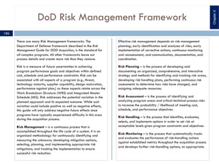 DoD Risk Management Framework
There are many Risk Management frameworks. The
Department of Defense framework described in the Risk
Management Guide for DOD Acquisition, is the standard for
all complex programs. All other frameworks leave out
process details and create more risk than they remove.
Risk is a measure of future uncertainties in achieving
program performance goals and objectives within defined
cost, schedule and performance constraints. Risk can be
associated with all aspects of a program (e.g., threat,
technology maturity, supplier capability, design maturation,
performance against plan,) as these aspects relate across the
Work Breakdown Structure (WBS) and Integrated Master
Schedule (IMS). Risk addresses the potential variation in the
planned approach and its expected outcome. While such
variation could include positive as well as negative effects,
this guide will only address negative future effects since
programs have typically experienced difficulty in this area
during the acquisition process.
Risk Management – is a continuous process that is
accomplished throughout the life cycle of a system. It is an
organized methodology for continuously identifying and
measuring the unknowns; developing mitigation options;
selecting, planning, and implementing appropriate risk
mitigations; and tracking the implementation to ensure
successful risk reduction.
Effective risk management depends on risk management
planning; early identification and analyses of risks; early
implementation of corrective actions; continuous monitoring
and reassessment; and communication, documentation, and
coordination.
Risk Planning – is the process of developing and
documenting an organized, comprehensive, and interactive
strategy and methods for identifying and tracking risk areas,
developing risk handling plans, performing continuous risk
assessments to determine how risks have changed, and
assigning adequate resources.
Risk Assessment – is the process of identifying and
analyzing program areas and critical technical process risks
to increase the probability / likelihood of meeting cost,
schedule, and performance objectives.
Risk Handling – is the process that identifies, evaluates,
selects, and implements options in order to set risk at
acceptable levels given program constraints and objectives.
Risk Monitoring – is the process that systematically tracks
and evaluates the performance of risk–handling actions
against established metrics throughout the acquisition process
and develops further risk–handling options, as appropriate.
ChapterX
186
 